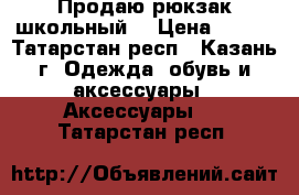 Продаю рюкзак школьный  › Цена ­ 700 - Татарстан респ., Казань г. Одежда, обувь и аксессуары » Аксессуары   . Татарстан респ.